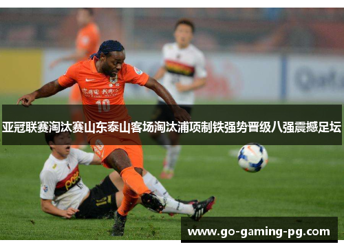亚冠联赛淘汰赛山东泰山客场淘汰浦项制铁强势晋级八强震撼足坛