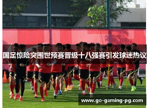 国足惊险突围世预赛晋级十八强赛引发球迷热议