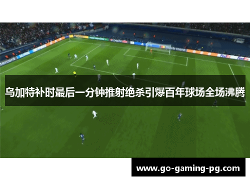 乌加特补时最后一分钟推射绝杀引爆百年球场全场沸腾