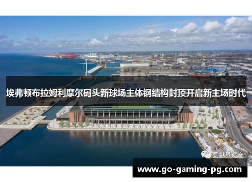 埃弗顿布拉姆利摩尔码头新球场主体钢结构封顶开启新主场时代