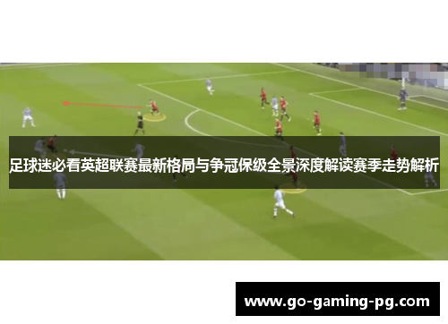 足球迷必看英超联赛最新格局与争冠保级全景深度解读赛季走势解析