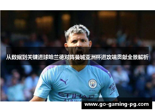 从数据到关键进球哈兰德对阵曼城亚洲杯进攻端贡献全景解析