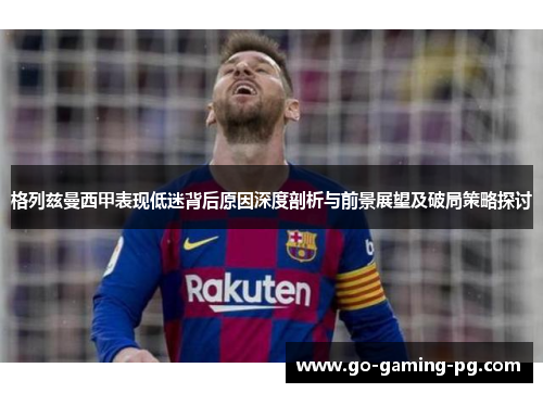 格列兹曼西甲表现低迷背后原因深度剖析与前景展望及破局策略探讨
