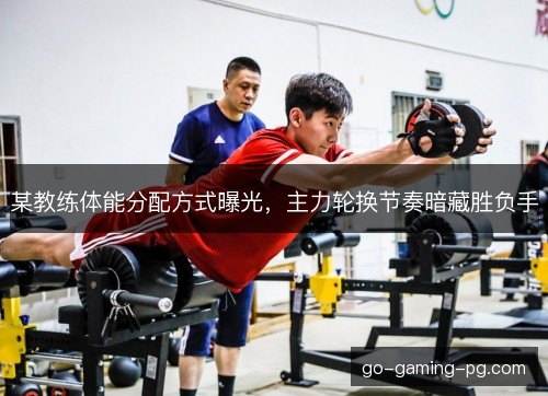 某教练体能分配方式曝光，主力轮换节奏暗藏胜负手