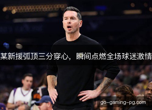 某新援弧顶三分穿心，瞬间点燃全场球迷激情
